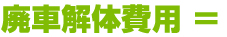 廃車解体費用 ＝